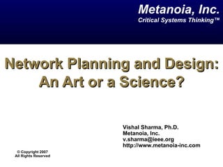 Network Planning and Design: An Art or a Science? Vishal Sharma, Ph.D. Metanoia, Inc. [email_address] http://www.metanoia-inc.com  Metanoia, Inc. Critical Systems Thinking™ ©  Copyright 2007 All Rights Reserved 