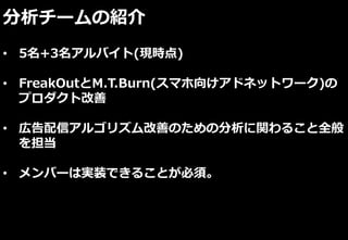 分析チームの紹介
• 5名+3名アルバイト(現時点)
• FreakOutとM.T.Burn(スマホ向けアドネットワーク)の
プロダクト改善
• 広告配信アルゴリズム改善のための分析に関わること全般
を担当
• メンバーは実装できることが必須。
 