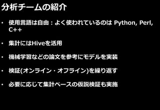 分析チームの紹介
• 使用言語は自由：よく使われているのは Python, Perl,
C++
• 集計にはHiveを活用
• 機械学習などの論文を参考にモデルを実装
• 検証(オンライン・オフライン)を繰り返す
• 必要に応じて集計ベースの仮説検証も実施
 