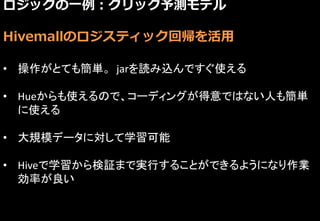 ロジックの一例：クリック予測モデル
Hivemallのロジスティック回帰を活用
• 操作がとても簡単。 jarを読み込んですぐ使える
• Hueからも使えるので、コーディングが得意ではない人も簡単
に使える
• 大規模データに対して学習可能
• Hiveで学習から検証まで実行することができるようになり作業
効率が良い
 