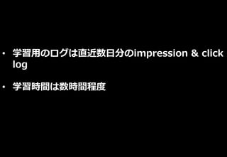 • 学習用のログは直近数日分のimpression & click
log
• 学習時間は数時間程度
 