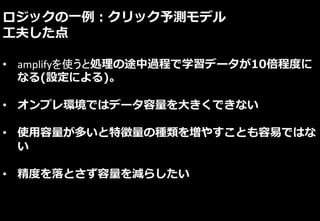 ロジックの一例：クリック予測モデル
工夫した点
• amplifyを使うと処理の途中過程で学習データが10倍程度に
なる(設定による)。
• オンプレ環境ではデータ容量を大きくできない
• 使用容量が多いと特徴量の種類を増やすことも容易ではな
い
• 精度を落とさず容量を減らしたい
 