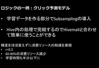 ロジックの一例：クリック予測モデル
• 学習データを作る部分でSubsamplingの導入
• Hive内の処理で完結するのでHivemallと合わせ
て簡単に使うことができる
精度をほぼ変えずに消費リソースの削減を実現
• r=0.2
• 60-80%の消費リソース減少
• 学習時間も半分以下に
 