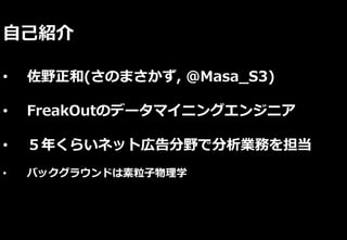 自己紹介
• 佐野正和(さのまさかず, @Masa_S3)
• FreakOutのデータマイニングエンジニア
• ５年くらいネット広告分野で分析業務を担当
• バックグラウンドは素粒子物理学
 
