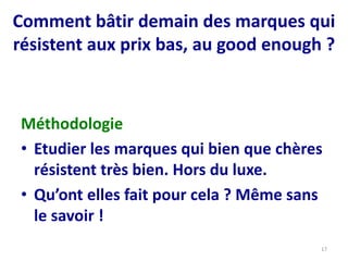 Comment bâtir demain des marques qui
résistent aux prix bas, au good enough ?
Méthodologie
• Etudier les marques qui bien que chères
résistent très bien. Hors du luxe.
• Qu’ont elles fait pour cela ? Même sans
le savoir !
17
 