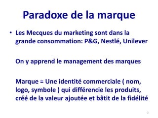 Paradoxe de la marque
• Les Mecques du marketing sont dans la
grande consommation: P&G, Nestlé, Unilever
On y apprend le management des marques
Marque = Une identité commerciale ( nom,
logo, symbole ) qui différencie les produits,
créé de la valeur ajoutée et bâtit de la fidélité
2
 