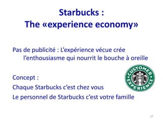 27
Pas de publicité : L’expérience vécue crée
l’enthousiasme qui nourrit le bouche à oreille
Concept :
Chaque Starbucks c’est chez vous
Le personnel de Starbucks c’est votre famille
Starbucks :
The «experience economy»
 