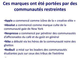 Ces marques ont été portées par des
communautés restreintes
•Apple a commencé comme icône de la « creative elite »
•Absolut a commencé comme marque culte de la
communauté gaie de New York
•Nespresso a commencé par pénétrer des communautés
d’afficionados du café et du goût en général
•Nike a débuté via les héros de la communauté noire des
ghettos
•Redbull a misé sur les leaders des communautés
étudiantes puis sur ceux des tribus de l’extrême
33
 
