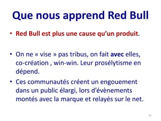 Que nous apprend Red Bull
• Red Bull est plus une cause qu’un produit.
• On ne « vise » pas tribus, on fait avec elles,
co-création , win-win. Leur prosélytisme en
dépend.
• Ces communautés créent un engouement
dans un public élargi, lors d’évènements
montés avec la marque et relayés sur le net.
36
 
