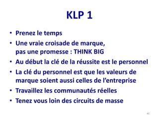 KLP 1
• Prenez le temps
• Une vraie croisade de marque,
pas une promesse : THINK BIG
• Au début la clé de la réussite est le personnel
• La clé du personnel est que les valeurs de
marque soient aussi celles de l’entreprise
• Travaillez les communautés réelles
• Tenez vous loin des circuits de masse
40
 