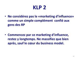 KLP 2
• Ne considérez pas le «marketing d’influence»
comme un simple complément confié aux
gens des RP
• Commencez par ce marketing d’influence,
restez y longtemps. Ne massifiez que bien
après, sauf le cœur du business model.
41
 