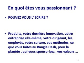 En quoi êtes vous passionnant ?
• POUVEZ VOUS L’ ECRIRE ?
• Produits, votre dernière innovation, votre
entreprise elle-même, votre dirigeant, les
employés, votre culture, vos méthodes, ce
que vous faites au Bangla Desh, pour la
planète , qui vous sponsorisez , vos valeurs …
44
 