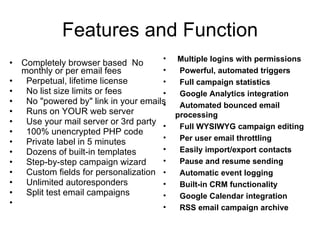 Features and Function Completely browser based   No monthly or per email fees Perpetual, lifetime license No list size limits or fees No "powered by" link in your emails Runs on YOUR web server Use your mail server or 3rd party 100% unencrypted PHP code Private label in 5 minutes Dozens of built - in templates Step-by-step campaign wizard Custom fields for personalization Unlimited autoresponders Split test email campaigns Multiple logins with permissions Powerful, automated triggers Full campaign statistics Google Analytics integration Automated bounced email processing Full WYSIWYG campaign editing Per user email throttling Easily import / export contacts Pause and resume sending Automatic event logging Built-in CRM functionality Google Calendar integration RSS email campaign archive 