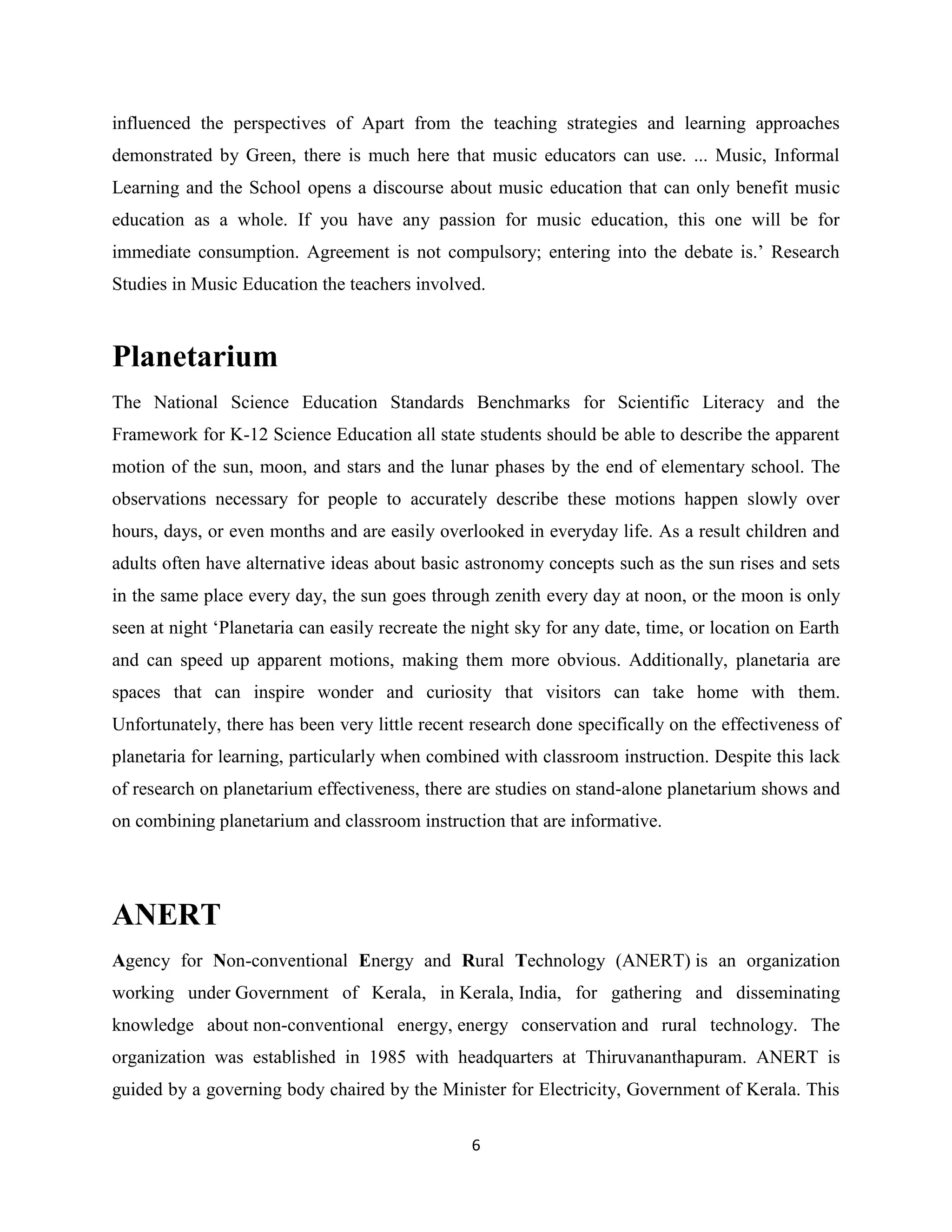 6
influenced the perspectives of Apart from the teaching strategies and learning approaches
demonstrated by Green, there is much here that music educators can use. ... Music, Informal
Learning and the School opens a discourse about music education that can only benefit music
education as a whole. If you have any passion for music education, this one will be for
immediate consumption. Agreement is not compulsory; entering into the debate is.’ Research
Studies in Music Education the teachers involved.
Planetarium
The National Science Education Standards Benchmarks for Scientific Literacy and the
Framework for K-12 Science Education all state students should be able to describe the apparent
motion of the sun, moon, and stars and the lunar phases by the end of elementary school. The
observations necessary for people to accurately describe these motions happen slowly over
hours, days, or even months and are easily overlooked in everyday life. As a result children and
adults often have alternative ideas about basic astronomy concepts such as the sun rises and sets
in the same place every day, the sun goes through zenith every day at noon, or the moon is only
seen at night ‘Planetaria can easily recreate the night sky for any date, time, or location on Earth
and can speed up apparent motions, making them more obvious. Additionally, planetaria are
spaces that can inspire wonder and curiosity that visitors can take home with them.
Unfortunately, there has been very little recent research done specifically on the effectiveness of
planetaria for learning, particularly when combined with classroom instruction. Despite this lack
of research on planetarium effectiveness, there are studies on stand-alone planetarium shows and
on combining planetarium and classroom instruction that are informative.
ANERT
Agency for Non-conventional Energy and Rural Technology (ANERT) is an organization
working under Government of Kerala, in Kerala, India, for gathering and disseminating
knowledge about non-conventional energy, energy conservation and rural technology. The
organization was established in 1985 with headquarters at Thiruvananthapuram. ANERT is
guided by a governing body chaired by the Minister for Electricity, Government of Kerala. This
 