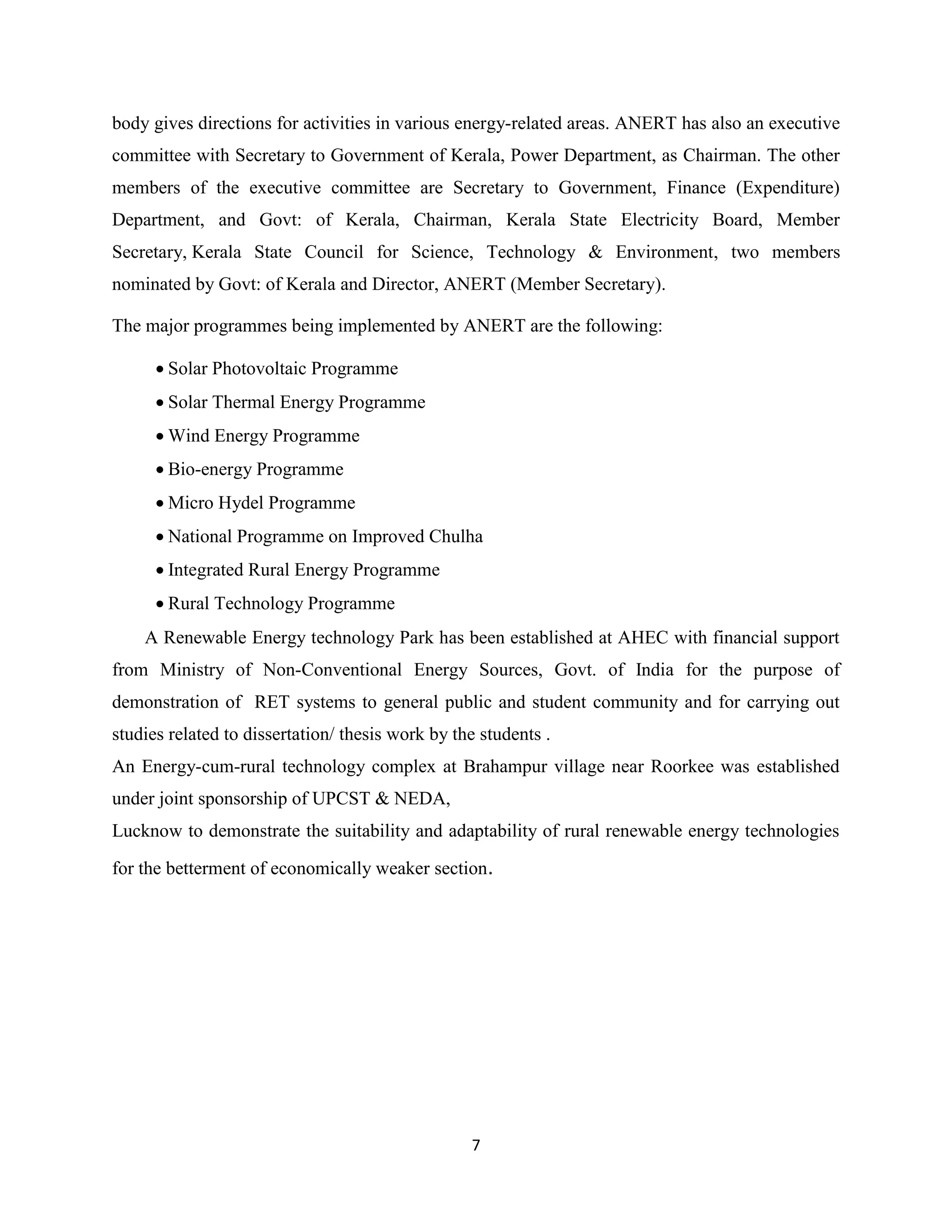 7
body gives directions for activities in various energy-related areas. ANERT has also an executive
committee with Secretary to Government of Kerala, Power Department, as Chairman. The other
members of the executive committee are Secretary to Government, Finance (Expenditure)
Department, and Govt: of Kerala, Chairman, Kerala State Electricity Board, Member
Secretary, Kerala State Council for Science, Technology & Environment, two members
nominated by Govt: of Kerala and Director, ANERT (Member Secretary).
The major programmes being implemented by ANERT are the following:
 Solar Photovoltaic Programme
 Solar Thermal Energy Programme
 Wind Energy Programme
 Bio-energy Programme
 Micro Hydel Programme
 National Programme on Improved Chulha
 Integrated Rural Energy Programme
 Rural Technology Programme
A Renewable Energy technology Park has been established at AHEC with financial support
from Ministry of Non-Conventional Energy Sources, Govt. of India for the purpose of
demonstration of RET systems to general public and student community and for carrying out
studies related to dissertation/ thesis work by the students .
An Energy-cum-rural technology complex at Brahampur village near Roorkee was established
under joint sponsorship of UPCST & NEDA,
Lucknow to demonstrate the suitability and adaptability of rural renewable energy technologies
for the betterment of economically weaker section.
 