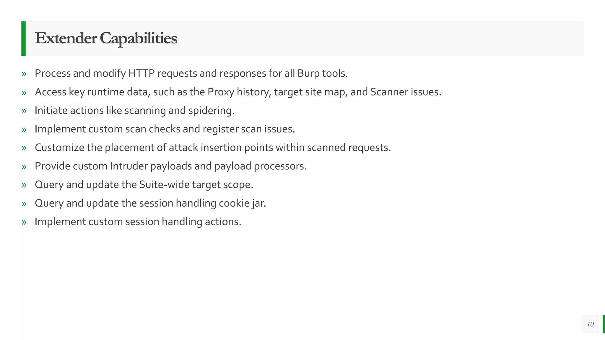 ExtenderCapabilities
» Process and modify HTTP requests and responses for all Burp tools.
» Access key runtime data, such as the Proxy history, target site map, and Scanner issues.
» Initiate actions like scanning and spidering.
» Implement custom scan checks and register scan issues.
» Customize the placement of attack insertion points within scanned requests.
» Provide custom Intruder payloads and payload processors.
» Query and update the Suite-wide target scope.
» Query and update the session handling cookie jar.
» Implement custom session handling actions.
10
 