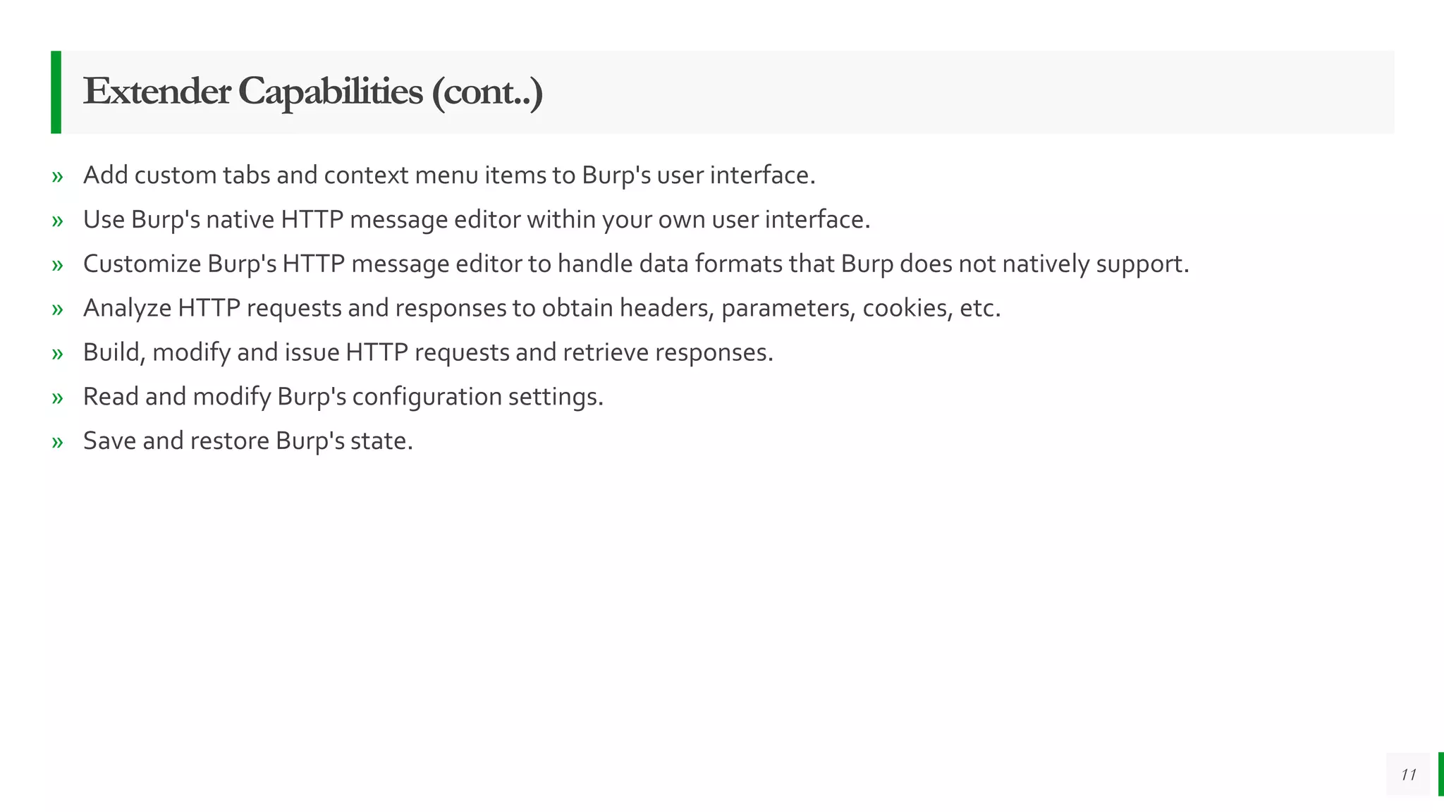 ExtenderCapabilities(cont..)
» Add custom tabs and context menu items to Burp's user interface.
» Use Burp's native HTTP message editor within your own user interface.
» Customize Burp's HTTP message editor to handle data formats that Burp does not natively support.
» Analyze HTTP requests and responses to obtain headers, parameters, cookies, etc.
» Build, modify and issue HTTP requests and retrieve responses.
» Read and modify Burp's configuration settings.
» Save and restore Burp's state.
11
 