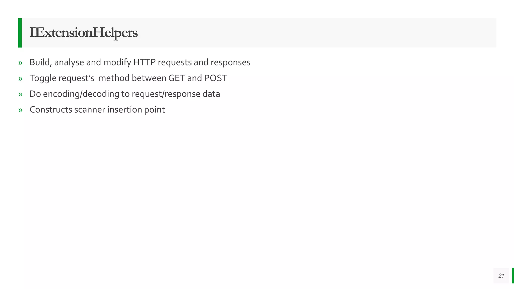 IExtensionHelpers
» Build, analyse and modify HTTP requests and responses
» Toggle request’s method between GET and POST
» Do encoding/decoding to request/response data
» Constructs scanner insertion point
21
 