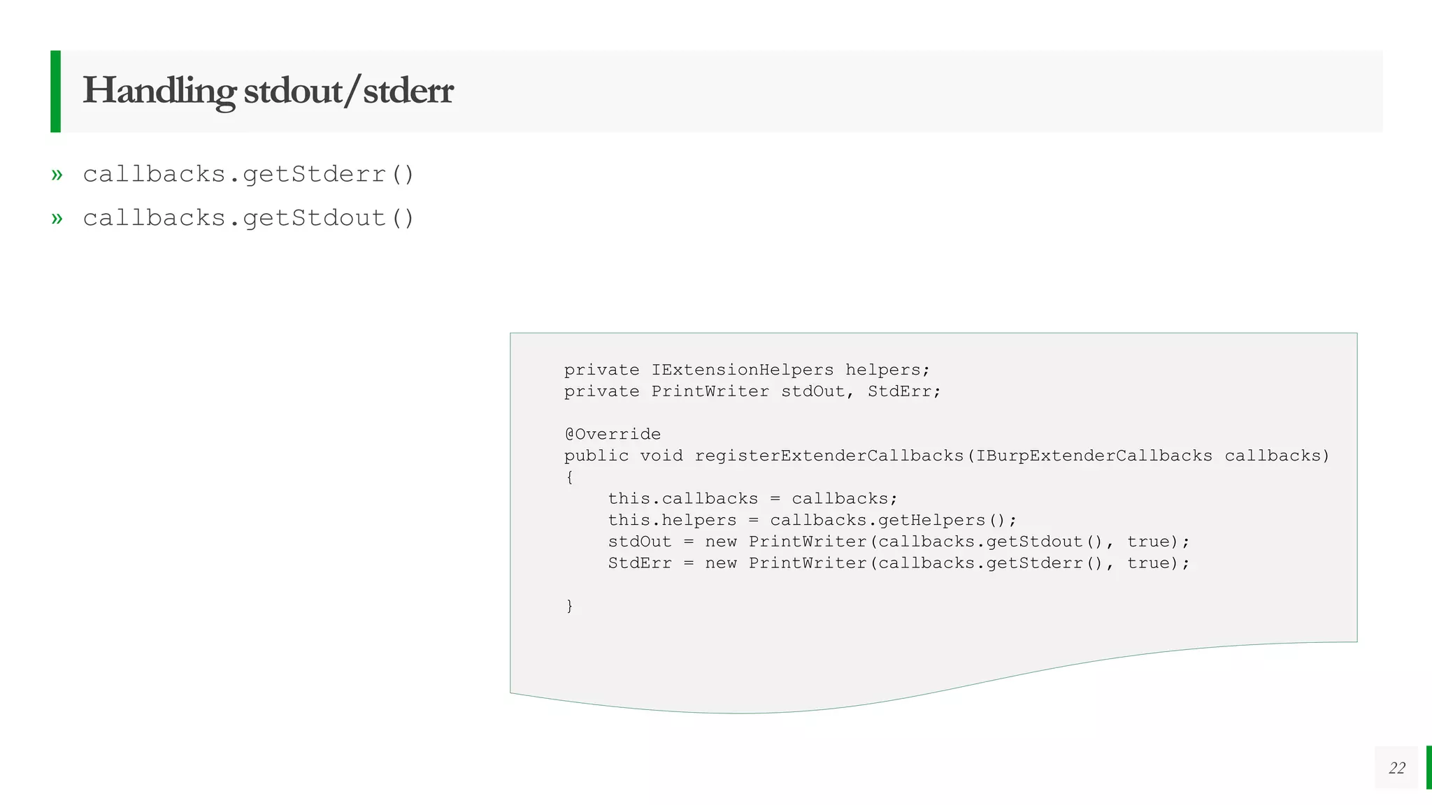 Handlingstdout/stderr
» callbacks.getStderr()
» callbacks.getStdout()
22
private IExtensionHelpers helpers;
private PrintWriter stdOut, StdErr;
@Override
public void registerExtenderCallbacks(IBurpExtenderCallbacks callbacks)
{
this.callbacks = callbacks;
this.helpers = callbacks.getHelpers();
stdOut = new PrintWriter(callbacks.getStdout(), true);
StdErr = new PrintWriter(callbacks.getStderr(), true);
}
 
