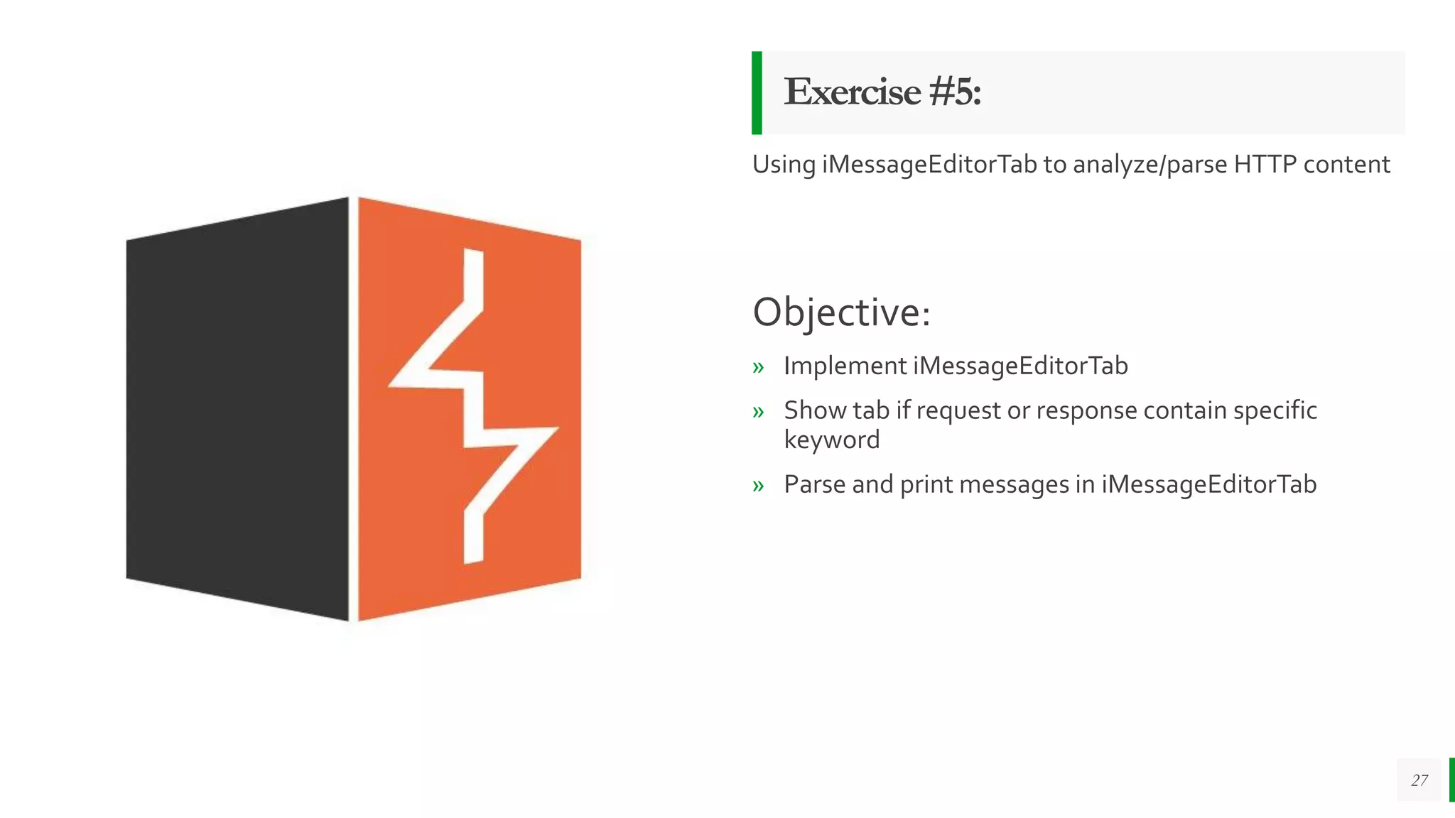 Exercise#5:
Using iMessageEditorTab to analyze/parse HTTP content
Objective:
» Implement iMessageEditorTab
» Show tab if request or response contain specific
keyword
» Parse and print messages in iMessageEditorTab
27
 