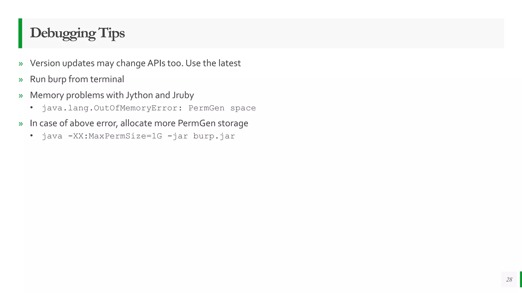 DebuggingTips
» Version updates may change APIs too. Use the latest
» Run burp from terminal
» Memory problems with Jython and Jruby
• java.lang.OutOfMemoryError: PermGen space
» In case of above error, allocate more PermGen storage
• java -XX:MaxPermSize=1G -jar burp.jar
28
 