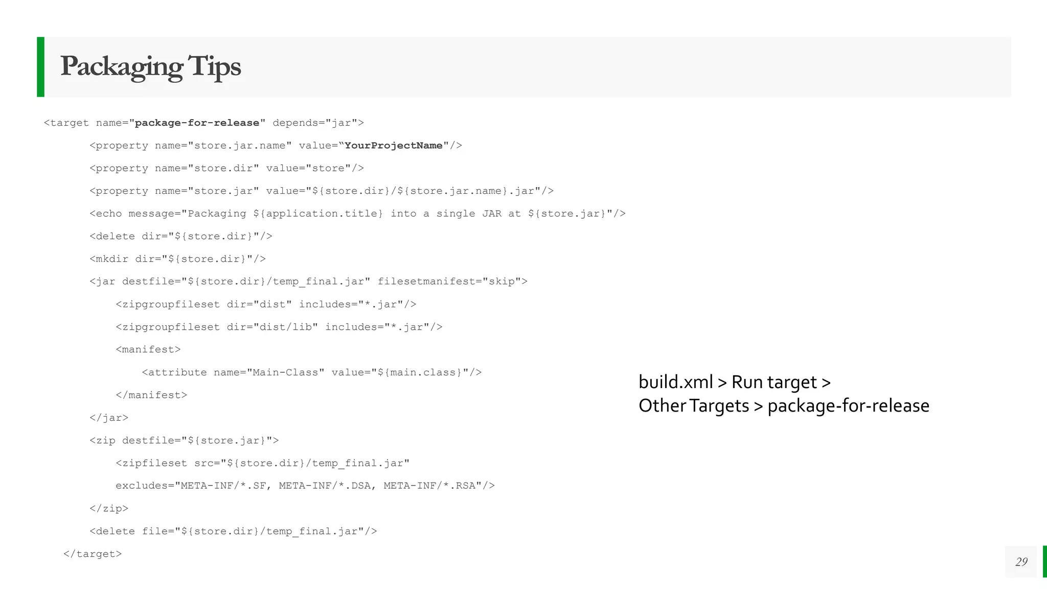 PackagingTips
<target name="package-for-release" depends="jar">
<property name="store.jar.name" value=“YourProjectName"/>
<property name="store.dir" value="store"/>
<property name="store.jar" value="${store.dir}/${store.jar.name}.jar"/>
<echo message="Packaging ${application.title} into a single JAR at ${store.jar}"/>
<delete dir="${store.dir}"/>
<mkdir dir="${store.dir}"/>
<jar destfile="${store.dir}/temp_final.jar" filesetmanifest="skip">
<zipgroupfileset dir="dist" includes="*.jar"/>
<zipgroupfileset dir="dist/lib" includes="*.jar"/>
<manifest>
<attribute name="Main-Class" value="${main.class}"/>
</manifest>
</jar>
<zip destfile="${store.jar}">
<zipfileset src="${store.dir}/temp_final.jar"
excludes="META-INF/*.SF, META-INF/*.DSA, META-INF/*.RSA"/>
</zip>
<delete file="${store.dir}/temp_final.jar"/>
</target>
29
build.xml > Run target >
OtherTargets > package-for-release
 
