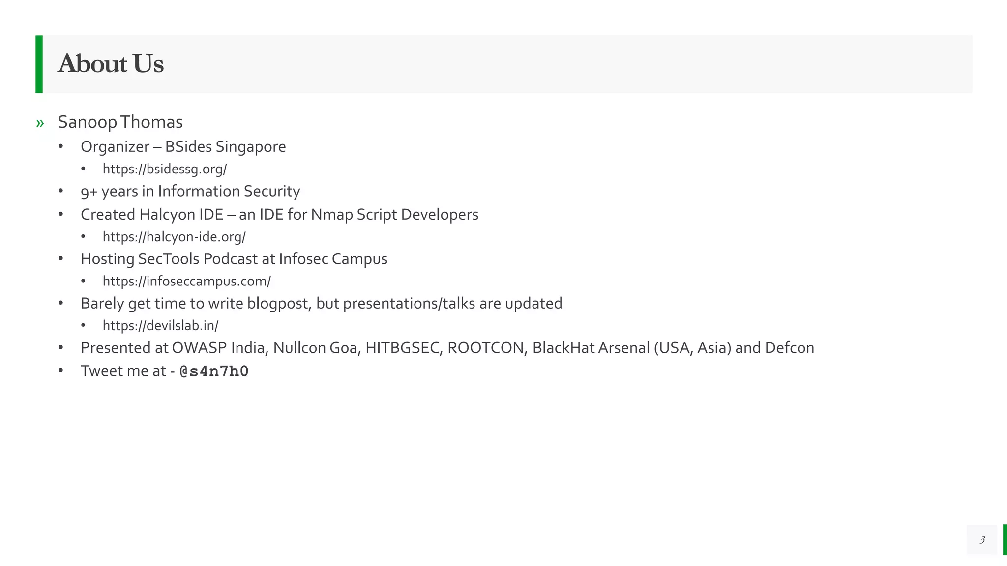 » SanoopThomas
• Organizer – BSides Singapore
• https://bsidessg.org/
• 9+ years in Information Security
• Created Halcyon IDE – an IDE for Nmap Script Developers
• https://halcyon-ide.org/
• Hosting SecTools Podcast at Infosec Campus
• https://infoseccampus.com/
• Barely get time to write blogpost, but presentations/talks are updated
• https://devilslab.in/
• Presented at OWASP India, Nullcon Goa, HITBGSEC, ROOTCON, BlackHat Arsenal (USA, Asia) and Defcon
• Tweet me at - @s4n7h0
3
AboutUs
 