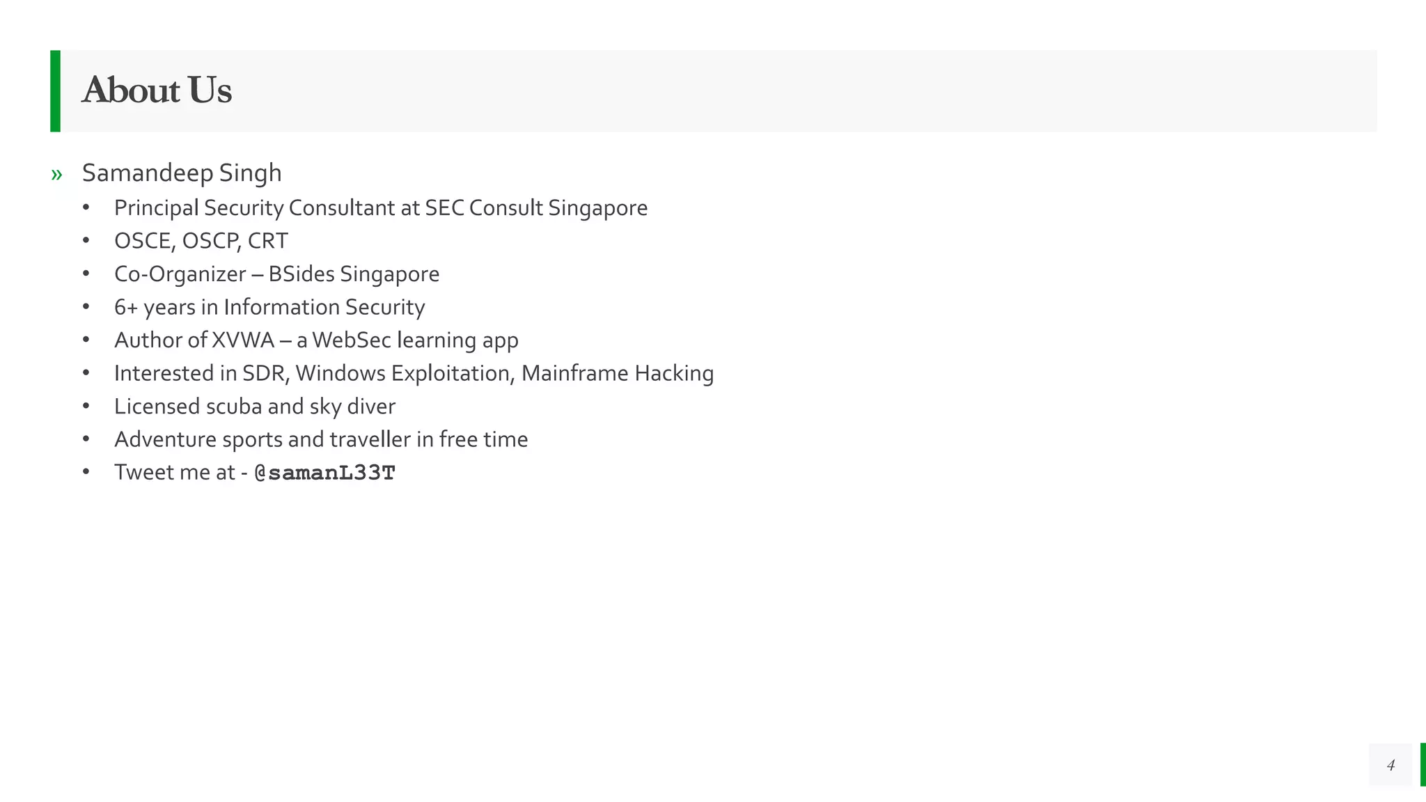 4
AboutUs
» Samandeep Singh
• Principal Security Consultant at SEC Consult Singapore
• OSCE, OSCP, CRT
• Co-Organizer – BSides Singapore
• 6+ years in Information Security
• Author of XVWA – a WebSec learning app
• Interested in SDR, Windows Exploitation, Mainframe Hacking
• Licensed scuba and sky diver
• Adventure sports and traveller in free time
• Tweet me at - @samanL33T
 