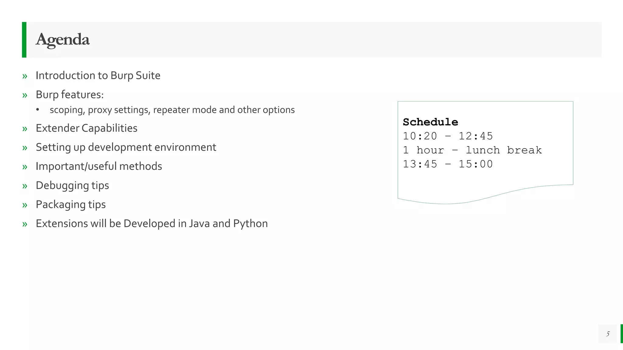 Agenda
» Introduction to Burp Suite
» Burp features:
• scoping, proxy settings, repeater mode and other options
» Extender Capabilities
» Setting up development environment
» Important/useful methods
» Debugging tips
» Packaging tips
» Extensions will be Developed in Java and Python
5
Schedule
10:20 – 12:45
1 hour – lunch break
13:45 – 15:00
 