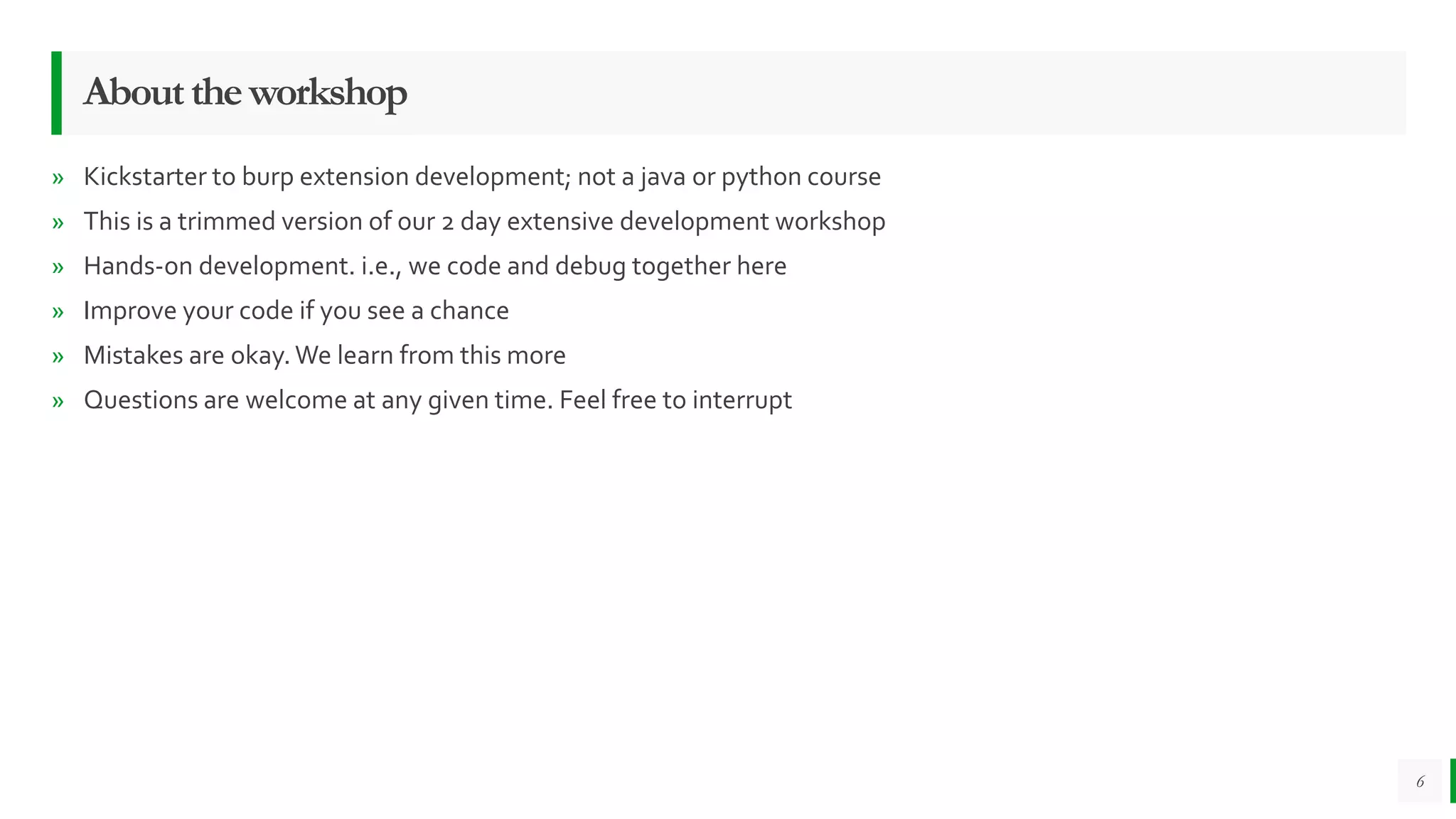 Abouttheworkshop
» Kickstarter to burp extension development; not a java or python course
» This is a trimmed version of our 2 day extensive development workshop
» Hands-on development. i.e., we code and debug together here
» Improve your code if you see a chance
» Mistakes are okay.We learn from this more
» Questions are welcome at any given time. Feel free to interrupt
6
 