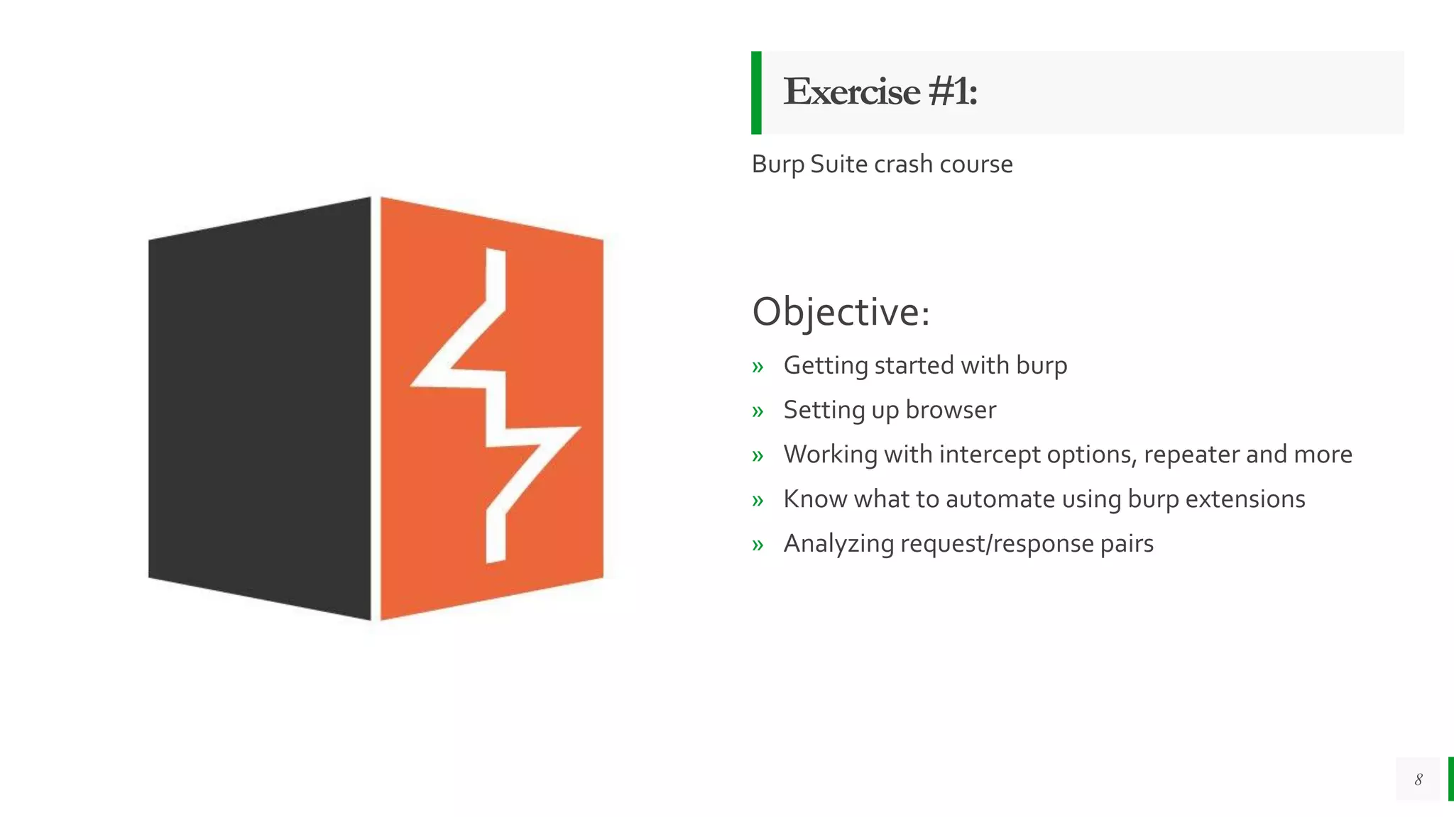 Exercise#1:
Burp Suite crash course
Objective:
» Getting started with burp
» Setting up browser
» Working with intercept options, repeater and more
» Know what to automate using burp extensions
» Analyzing request/response pairs
8
 
