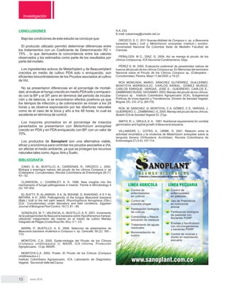 Investigación
Junio 2015
CONCLUSIONES
Bajo las condiciones de este estudio se concluye que:
El protocolo utilizado permitió determinar diferencias entre
los tratamientos con un Coeﬁciente de Determinación R2 =
75% , lo que demuestra la concordancia entre los valores
observados y los estimados como parte de los resultados por
parte del modelo.
Los ingredientes activos de Metarhiplant y de Beauveriplant
crecidos en medio de cultivo PDA solo o enriquecido, son
eﬁcientes biocontroladores de los Picudos asociados al cultivo
de Vid.
No se presentaron diferencias en el porcentaje de mortali-
dad, al evaluar el hongo crecido en medio PDAsólo y enriqueci-
do con la BP y el SP, pero en términos del periodo de incuba-
ción y de latencia, si se encontraron efectos positivos ya que
los tiempos de infección y de colonización se inician a los 24
horas y se observa esporulación por las aberturas naturales
como es el caso de la boca y año a los 48 horas, lo cual es
excelente en términos de control.
Los mayores promedios en el porcentaje de insectos
parasitados se presentaron con Metarhizium anisopliae
crecido en PDA y en PDA enriquecido con BP, con un valor de
70%.
Los productos de Sanoplant son una alternativa viable,
eﬁcaz y económica para controlar los picudos asociados a Vid,
sin afectar el medio ambiente, ya que se protegen los recursos
naturales tales como,Agua,Aire y Suelo,
BIBLIOGRAFÍA
CANO, D. M.; BUSTILLO, A.; CARDENAS, R.; OROZCO, L. 2002.
Biología y enemigos nativos del picudo de los cítricos Compsus n. sp
(Coleoptera: Curculionidae). Revista Colombiana de Entomología 28 (1):
43 – 52.
CLARKSON, J.; CHARNLEY, A. K. 1996. New insights into the
mechanisms of fungal pathogenesis in insects. Trends in Microbiology 4
(5): 197-202.
EL-SUFTY, R; AL-AWASH, S A; AL BGHAM, S; SHAHDAD, A S Y AL
BATHRA, A H. 2009. Pathogenicity of the fungus Beauveria bassiana
(Bals.) Vuill to the red palm weevil, Rhynchophorus ferrugineus (Oliv.)
(Col.: Curculionidae) under laboratory and ﬁeld conditions. Egyptian
Journal of Biological Pest Control, 19 (1): 81 – 85.
GONZALES, M. T.; VALENCIA, A.; BUSTILLO, A. E. 2001. Incremento
de la patogenicidad de Beauveria bassiana sobre Hypothenemus hampei,
utilizando integumento del insecto en el medio de cultivo Manejo
Integrado de Plagas (Costa Rica) No. 60 p. 3 1 - 3 5.
MARÍN, P.; BUSTILLO, A. E. 2008. Selección de aislamientos de
Beauveria bassiana virulentos a Compsus n. sp. Cenicafé, 59 (2): 165 –
173.
MONTOYA, C,A. 2000. Epide-miologia del Picudo de los Cítricos
(Compsus viridilineautus J). MADR. ICA Informa. Protección
Agropecuaria. 12 pp. MADR.
MONTOYA.C.A. 2002. Poster. El Picudo de los Cítricos (Compsus
viridilineautus J.)
Instituto Colombiano Agropecuario. ICA. Laboratorio de Diagnóstico
Vegetal. Seccional Valle del Cauca.
A.A. 233.
E-mail: icasaniveg@uniweb.net.co
OROZCO, S. C. 2011 Suscep-tibilidad de Compsus n. sp. a Beauveria
bassiana (bals.) vuill y Metarhizium anisopliae (metsch.) sorokin.
Universidad Nacional De Colombia Sede de Medellín Facultad de
Ciencias.
PEÑALOZA, M C.; DÍAZ, G. 2004. Así se maneja el picudo de los
cítricos Compsus sp .ICASeccional Cundinamarca. 32pp.
PÉREZ S. M. 2000. Evaluación preliminar de parasitoides nativos de
huevos del picudo de los cítricos Compsus sp: En Memorias del seminario
Nacional sobre el Picudo de los Cítricos Compsus sp. (Coleoptera :
Curculionidae). Pereira. Mayo 11 del 2000. p 19-23
ROA MONCADA, MARIO; SÁNCHEZ GUTIÉRREZ, GUILLERMO;
MONTOYA MARMOLEJO, CARLOS ANÍBAL; GÓMEZ MUÑOZ,
CARLOS ENRIQUE; VARGAS, JOSÉ E.; GUERRERO, CARLOS E.;
ZAMBRANO RUSSI, GIOVANNY. 2003. Manejo del picudo de los cítricos,
Compsus sp . Instituto Colombiano Agropecuario (ICA), Subgerencia
Políticas de Inves-tigación y Transferencia, División de Sanidad Vegetal,
Bogotá, DC, CO. 27 p. (64179)
ROA, M; SANCHEZ, G; MONTOYA, C A; GÓMEZ, C E; VARGAS, J;
GUERRERO, C.; ZAMBRANO, G. 2005. Manejo del picudo de los cítricos.
Boletín ICAde Sanidad Vegetal 33: 27pp.
SMITH, R. J.; GRULA, E. A. 1981. Nutritional requirements for conidial
germination and hyphal growth of Beauveria bassiana.
VILLAMIZAR, L.; COTES, A.; URIBE, D. 2001. Relación entre la
actividad enzimática y la virulencia de Metarhizium anisopliae sobre la
langosta llanera (Orthoptera: Acrididae). Revista Colombiana de
Entomología 27 (3-4): 107-114.
 