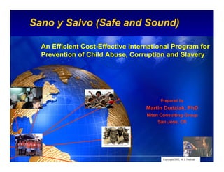 Sano y Salvo (Safe and Sound)
                                                             Intel Confidential




  An Efficient Cost-Effective international Program for
  Prevention of Child Abuse, Corruption and Slavery




                                         Prepared by
                                   Martin Dudziak, PhD
                                   Niten Consulting Group
                                        San Jose, CR




                                                 Intel Confidential
                                          Copyright 2002, M. J. Dudziak    1
 