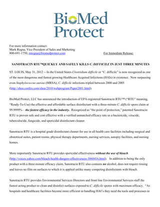 For more information contact:
Mark Regna, Vice President of Sales and Marketing
800-691-1750, mregna@biomedprotect.com                                       For Immediate Release:


 SANOTRACIN RTUQUICKLY AND SAFELY KILLS C. DIFFICILE IN JUST THREE MINUTES

ST. LOUIS, May 31, 2012 -- In the United States Clostridium difficile or “C. difficile” is now recognized as one
of the most dangerous and fastest growing Healthcare Acquired Infections (HAIs) in existence. Now surpassing
even Staphylococcus aureus (MRSA), C. difficile infections tripled between 2000 and 2005
(http://shea.confex.com/shea/2010/webprogram/Paper2801.html).


BioMed Protect, LLC has announced the introduction of EPA-registered Sanotracin RTU™ (“RTU” meaning,
“Ready-To-Use) the effective and affordable surface disinfectant with a three-minute C. difficile spore claim at
99.9999% – the fastest efficacy in the industry. Recognized as “the point of protection,” patented Sanotracin
RTU is proven safe and cost effective with a verified unmatched efficacy rate as a bactericide, virucide,
tuberculocide, fungicide, and sporicidal disinfectant cleaner.


Sanotracin RTU is a hospital grade disinfectant cleaner for use in all health care facilities including surgical and
obstetrical suites, patient rooms, physical therapy departments, nursing services, autopsy facilities, and nursing
homes.


More importantly Sanotracin RTU provides sporicidal effectiveness without the use of bleach.
(http://voices.yahoo.com/bleach-health-dangers-effectiveness-3068416.html). In addition to being the only
product with a three-minute efficacy claim, Sanotracin RTU also contains no alcohol, does not require rinsing
and leaves no film on surfaces to which it is applied unlike many competing disinfectants with bleach.


Sanotracin RTU provides Environmental Services Directors and front line Environmental Services staff the
fastest acting product to clean and disinfect surfaces exposed to C. difficile spores with maximum efficacy. “As
hospitals and healthcare facilities become more efficient in handling HAI’s they need the tools and processes in
 