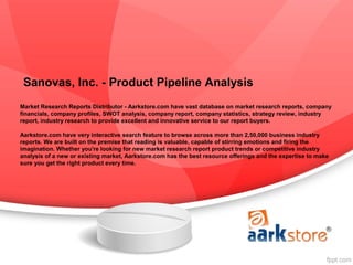 Sanovas, Inc. - Product Pipeline Analysis
Market Research Reports Distributor - Aarkstore.com have vast database on market research reports, company
financials, company profiles, SWOT analysis, company report, company statistics, strategy review, industry
report, industry research to provide excellent and innovative service to our report buyers.

Aarkstore.com have very interactive search feature to browse across more than 2,50,000 business industry
reports. We are built on the premise that reading is valuable, capable of stirring emotions and firing the
imagination. Whether you're looking for new market research report product trends or competitive industry
analysis of a new or existing market, Aarkstore.com has the best resource offerings and the expertise to make
sure you get the right product every time.
 