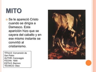 MITO
    Se le apareció Cristo
     cuando se dirigía a
     Damasco. Esta
     aparición hizo que se
     cayera del caballo y en
     ese mismo instante se
     convirtió al
     cristianismo.

TÍTULO: Conversión de
San Pablo
AUTOR: Caravaggio
FECHA: 1600
ESTILO: Barroco
TÉCNICO: Óleo
 