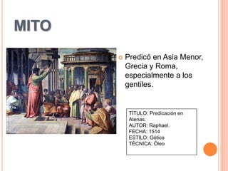 MITO
          Predicó en Asia Menor,
           Grecia y Roma,
           especialmente a los
           gentiles.


            TÍTULO: Predicación en
            Atenas.
            AUTOR: Raphael.
            FECHA: 1514
            ESTILO: Gótico
            TÉCNICA: Óleo
 