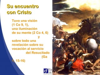 Tuvo una visión
(1 Co 9, 1),
una iluminación
de su mente (2 Co 4, 6)
y
sobre todo una
revelación sobre su
vocación al servicio
del Resucitado
(Ga
1, 15-16)
Su encuentroSu encuentro
con Cristocon Cristo
 