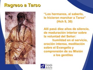 “Los hermanos, al saberlo,
le hicieron marchar a Tarso”
(Hch 9, 30)
Allí pasó diez años de silencio,
de maduración interior sobre
la voluntad del Señor:
humildad en el servicio,
oración intensa, meditación
sobre el Evangelio y
comprensión de su Misión
a los gentiles
Regreso a TarsoRegreso a Tarso
 