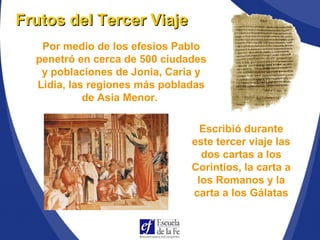 Por medio de los efesios Pablo
penetró en cerca de 500 ciudades
y poblaciones de Jonia, Caria y
Lidia, las regiones más pobladas
de Asia Menor.
Frutos del Tercer ViajeFrutos del Tercer Viaje
Escribió durante
este tercer viaje las
dos cartas a los
Corintios, la carta a
los Romanos y la
carta a los Gálatas
 