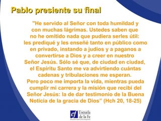 "He servido al Señor con toda humildad y
con muchas lágrimas. Ustedes saben que
no he omitido nada que pudiera serles útil:
les prediqué y les enseñé tanto en público como
en privado, instando a judíos y a paganos a
convertirse a Dios y a creer en nuestro
Señor Jesús. Sólo sé que, de ciudad en ciudad,
el Espíritu Santo me va advirtiendo cuántas
cadenas y tribulaciones me esperan.
Pero poco me importa la vida, mientras pueda
cumplir mi carrera y la misión que recibí del
Señor Jesús: la de dar testimonio de la Buena
Noticia de la gracia de Dios” (Hch 20, 18-25)
Pablo presiente su finalPablo presiente su final
 