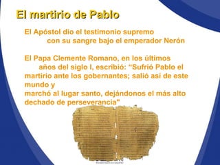 El martirio de PabloEl martirio de Pablo
El Apóstol dio el testimonio supremo
con su sangre bajo el emperador Nerón
El Papa Clemente Romano, en los últimos
años del siglo I, escribió: “Sufrió Pablo el
martirio ante los gobernantes; salió así de este
mundo y
marchó al lugar santo, dejándonos el más alto
dechado de perseverancia"
 