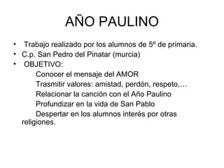 AÑO PAULINO Trabajo realizado por los alumnos de 5º de primaria. C.p. San Pedro del Pinatar (murcia) OBJETIVO: Conocer el mensaje del AMOR Trasmitir valores: amistad, perdón, respeto,… Relacionar la canción con el Año Paulino Profundizar en la vida de San Pablo Despertar en los alumnos interés por otras  religiones. 