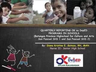 QUARTERLY REPORTING OK sa DepED
PROGRAMS IN SCHOOLS
(Batangas Province Highschool for Culture and Arts
San Pascual SHS 1 and San Pascual SHS 2)
By: Diana Kristine E. Guteza, RN, MAN
Nurse II- Senior High School
 