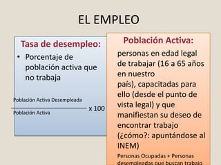 EL EMPLEO
   Tasa de desempleo:                    Población Activa:
 • Porcentaje de                       personas en edad legal
   población activa que                de trabajar (16 a 65 años
   no trabaja                          en nuestro
                                       país), capacitadas para
                                       ello (desde el punto de
Población Activa Desempleada
                               x 100   vista legal) y que
Población Activa
                                       manifiestan su deseo de
                                       encontrar trabajo
                                       (¿cómo?: apuntándose al
                                       INEM)
                                       Personas Ocupadas + Personas
 
