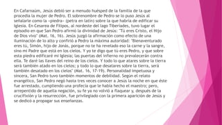En Cafarnaúm, Jesús debió ser a menudo huésped de la familia de la que
procedía la mujer de Pedro. El sobrenombre de Pedro se lo puso Jesús al
señalarle como la «piedra» (petra en latín) sobre la que habría de edificar su
Iglesia. En Cesarea de Filipos, al nordeste del lago Tiberíades, tuvo lugar el
episodio en que San Pedro afirmó la divinidad de Jesús: "Tú eres Cristo, el Hijo
de Dios vivo" (Mat. 16, 16). Jesús juzgó la afirmación como efecto de una
iluminación de lo alto y confirió a Pedro la máxima autoridad: "Bienaventurado
eres tú, Simón, hijo de Jonás, porque no te ha revelado eso la carne y la sangre,
sino mi Padre que está en los cielos. Y yo te digo que tú eres Pedro, y que sobre
esta piedra edificaré mi Iglesia; las puertas del infierno no prevalecerán contra
ella. Te daré las llaves del reino de los cielos. Y todo lo que atares sobre la tierra
será también atado en los cielos; y todo lo que desatares sobre la tierra, será
también desatado en los cielos" (Mat. 16, 17-19). Personalidad impetuosa y
sincera, San Pedro tuvo también momentos de debilidad. Según el relato
evangélico, San Pedro negó hasta tres veces conocer a Jesús la noche en que éste
fue arrestado, cumpliendo una profecía que le había hecho el maestro; pero,
arrepentido de aquella negación, su fe ya no volvió a flaquear y, después de la
crucifixión y la resurrección, fue privilegiado con la primera aparición de Jesús y
se dedicó a propagar sus enseñanzas.
 
