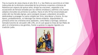 Tras la muerte de Jesús (hacia el año 30 d. C.), San Pedro se convirtió en el líder
indiscutido de la diminuta comunidad de los primeros creyentes cristianos de
Palestina por espacio de quince años: dirigía las oraciones, respondía a las
acusaciones de herejía lanzadas por los rabinos ortodoxos y admitía a los nuevos
adeptos (incluidos los primeros no judíos). Hacia el año 44 fue encarcelado por
orden del rey Herodes Agripa, pero consiguió escapar y abandonó Jerusalén,
dedicándose a propagar la nueva religión por Siria, Asia Menor y Grecia. En esa
época, probablemente, su liderazgo fue menos evidente, disputándole la
primacía entre los cristianos otros apóstoles, como Pablo o Santiago. Asistió al
llamado Concilio de Jerusalén (48 o 49), en el cual apoyó la línea de San Pablo de
abrir el cristianismo a los gentiles, frente a quienes lo seguían ligando a la
tradición judía.
 