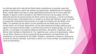Los últimos años de la vida de San Pedro están envueltos en la leyenda, pues sólo
pueden reconstruirse a partir de relatos muy posteriores. Posiblemente se trasladó a
Roma, donde habría ejercido un largo apostolado justificativo de la futura sede del
Papado: la Iglesia romana considera a San Pedro el primero de sus papas. Allí fue
detenido durante las persecuciones de Nerón contra los cristianos, y murió crucificado.
Una tradición poco contrastada sitúa su tumba en la colina del Vaticano, lugar en donde
el emperador Constantino hizo levantar en el siglo IV la basílica de San Pedro y San
Pablo. Las epístolas de San Pedro Las dos epístolas de San Pedro que se conservan
forman parte, en el Nuevo Testamento, de las siete epístolas llamadas católicas que
siguen a las catorce de San Pablo. La primera fue escrita en lengua griega, tal vez en el
año 64, y va dirigida a los hebreos dispersos del Ponto, de Galacia, Capadocia, Asia y
Bitinia. Está fechada en Babilonia (V, 13), topónimo que, como en el Apocalipsis, indica
tal vez Roma. Destaca en ella un parecido de pensamientos, de expresiones y de
enseñanzas con las epístolas de San Pablo. Enérgica, vehemente y densa en sentencias,
su estilo es conciso, elevado, autoritario y dulce a un mismo tiempo. El propósito de la
carta es exhortativo.
 