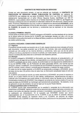 CONTRATO DE PRESTACIÓN DE SERVICIOS
Conste por este documento privado, cual se extiende por duplicado, el CONTRATO DE
PRESTACIÓN DE SERVICIOS SOBRE PUBLICACIÓN DE CARTERA (en adelante EL
CONTRATO) que celebran de una parte XCHANGE PERU S.A.C con RUC N° 20601129796,
debidamente representada por el señor Alfonso Higueras Suarez, identificado con DNI N°
09385240, cuyos poderes obran inscritos en la Partida Electrónica N°11294113, del Registro de
Personas Jurídicas de Lima con domicilio en Calle Deán Valdivia N° 243 oficina 501, Distrito de San
Isidro, Provincia y Departamento de Lima, a quien en adelante se le denominará XCHANGE y de la
otra parte la empresa señalada ai final de este documento, a quien en adelante se le denominará
EL CLIENTE, de acuerdo con los términos y condiciones que se expresan en las cláusulas
siguientes:
CLAUSULA PRIMERA: OBJETO
Ambas partes acuerdan que EL CLIENTE entregará a XCHANGE una lista detallada de los clientes
de la cartera activa y/o morosa de EL CLIENTE que mantengan deudas con ella, a fin de que
XCHANGE incluya esta información en su Base de Datos y pueda a su vez difundirla en sus reportes
de crédito conforme a ley.
CLAUSULA SEGUNDA: CONDICIONES GENERALES r ^ j í
2.1. Vigencia:
El presente contrato tendrá una duración de un (1) año, desde la fecha de inicio indicada al final de
este documento. Las partes acuerdan que al término del Contrato, éste será automáticamente
renovado por otro similar en los mismos términos y condiciones, salvo que una de las partes
notifique a la otra su voluntad de no renovar el contrato, por medio escrito, con una anticipación no
menos a noventa (90) días antes de la culminación del respectivo periodo.
2.2. Servicio:
El CLIENTE entregará a XCHANGE la información que hace referencia al endeudamiento y al
comportamiento de pago de sus clientes, correspondiente a su actividad económica, habiendo EL
CLIENTE constatado que es veraz y exacta, de conformidad con las disposiciones establecidas en
la Ley de CEPIRS 27489, Ley de Protección de datos personales 29733 y las normas que las
deroguen, aclares o modifiquen, con el propósito de que XCHANGE la incluya en su Base de Datos
para su custodia, control, manejo y consulta para la evaluación y medición de riesgo crediticio.
En cada uno de los meses siguiente, el CLIENTE se compromete a entregar a XCHANGE, dentro
del plazo de los diez (10) primero días de cada mes, la información actualizada hasta el corte del
mes anterior.
EL CLIENTE comunicará por escrito y/o medio electrónico a XCHANGE, tan pronto lo requiera un
deudor, en un plazo máximo de dos (2) días hábiles, rectificaciones, regularizaciones de pago o
cualquier otra circunstancia que pueda afectar la información sobre las deudas de los deudores
incorporados al sistema de XCHANGE. Esta obligación se entiende de manera amplia a fin que las
bases de datos de XCHANGE se mantengan permanentemente actualizadas. No obstante, no es
de aplicación al caso de protestos, los que se rigen por la Ley de Títulos Valores.
2.3 Responsabilidad sobre la información.
EL CLIENTE asume total responsabilidad por la exactitud y veracidad de la información que
proporcione a XCHANGE, liberando a esta de los perjuicios que pudieran derivarse a terceros por
causa o con motivo de reportes inexactos, erróneos o incompletos, que puedan inducir a error en
su publicación y/o interpretación. En el supuesto que XCHANGE tuviese que asumir
responsabilidad, por el incumplimiento de EL CLIENTE a que se refiere la presente cláusula,
XCHANGE tendrá derecho de repetición frente a EL CLIENTE; sin perjuicio de exigirle
adicionalmente a EL CLIENTE la indemnización de daños y perjuicios en los que puedan incurrirse.
 