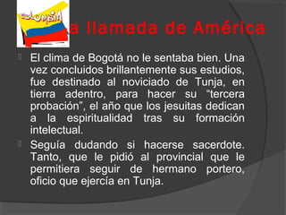 La llamada de América
 El clima de Bogotá no le sentaba bien. Una
vez concluidos brillantemente sus estudios,
fue destinado al noviciado de Tunja, en
tierra adentro, para hacer su “tercera
probación”, el año que los jesuitas dedican
a la espiritualidad tras su formación
intelectual.
 Seguía dudando si hacerse sacerdote.
Tanto, que le pidió al provincial que le
permitiera seguir de hermano portero,
oficio que ejercía en Tunja.
 